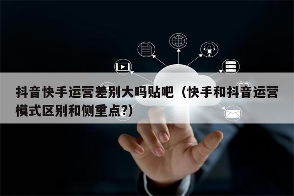 抖音快手运营差别大吗贴吧(快手和抖音运营模式区别和侧重点?)