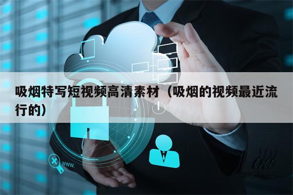 吸烟特写短视频高清素材（吸烟的视频最近流行的）