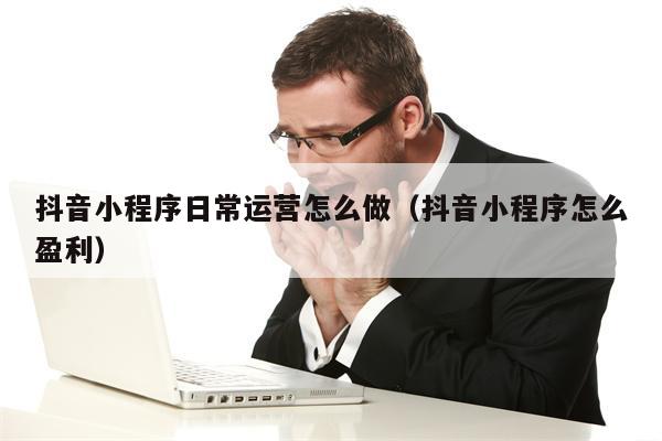 抖音小程序日常运营怎么做（抖音小程序怎么盈利）
