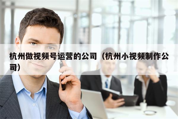 杭州做视频号运营的公司（杭州小视频制作公司）