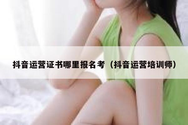 抖音运营证书哪里报名考（抖音运营培训师）