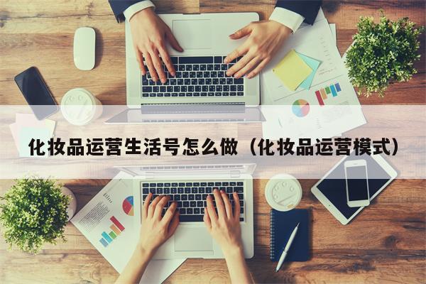 化妆品运营生活号怎么做（化妆品运营模式）