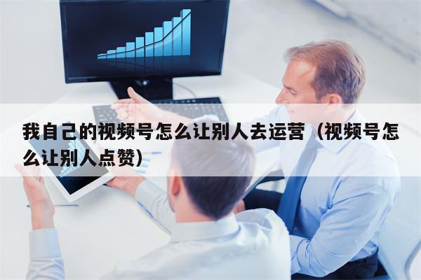 我自己的视频号怎么让别人去运营（视频号怎么让别人点赞）
