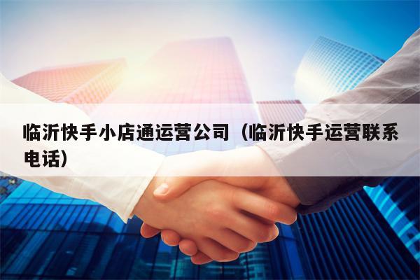 临沂快手小店通运营公司（临沂快手运营联系电话）
