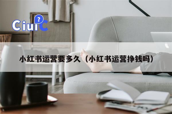 小红书运营要多久（小红书运营挣钱吗）