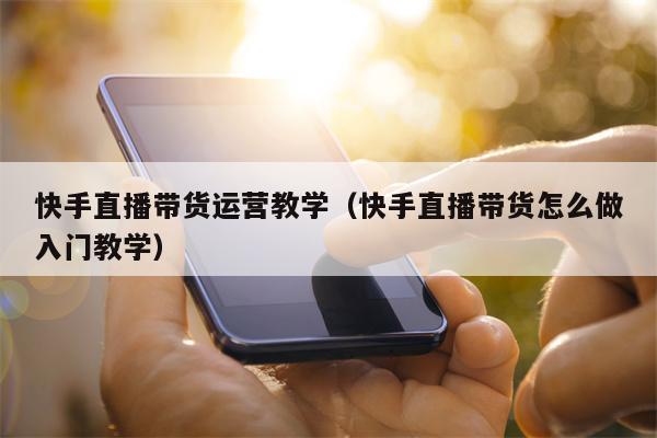 快手直播带货运营教学（快手直播带货怎么做入门教学）