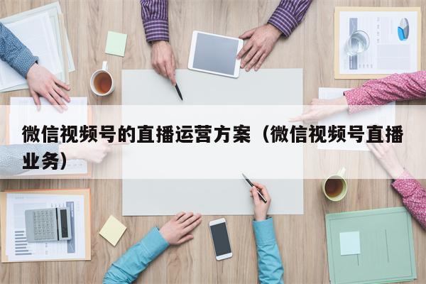 微信视频号的直播运营方案（微信视频号直播业务）