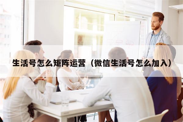 生活号怎么矩阵运营（微信生活号怎么加入）