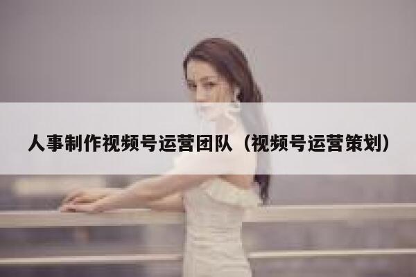 人事制作视频号运营团队(视频号运营策划)