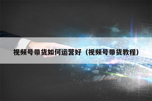 视频号带货如何运营好(视频号带货教程)
