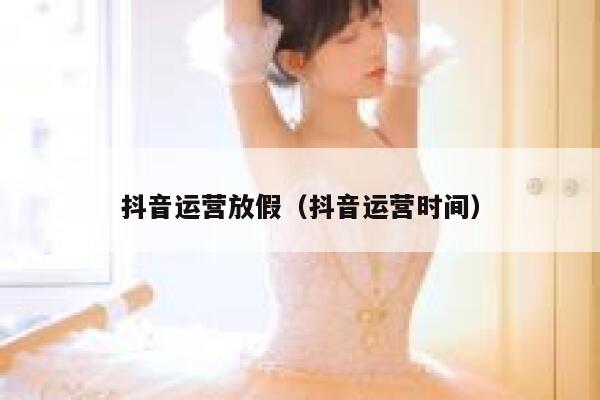 抖音运营放假(抖音运营时间)