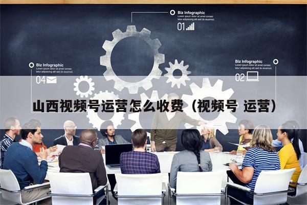 山西视频号运营怎么收费(视频号 运营)