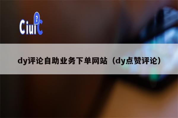 dy评论自助业务下单网站（dy点赞评论）