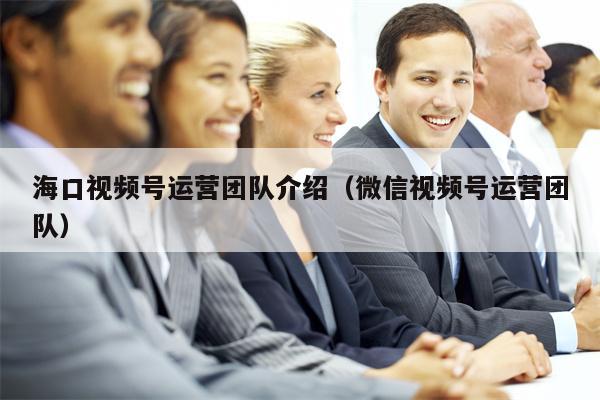 海口视频号运营团队介绍（微信视频号运营团队）