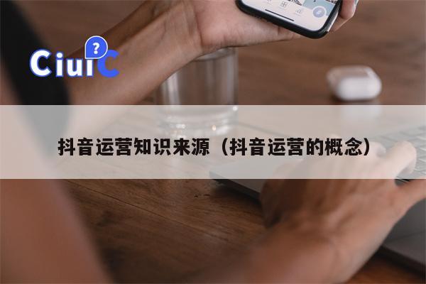 抖音运营知识来源（抖音运营的概念）