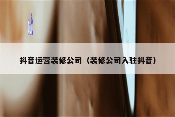 抖音运营装修公司（装修公司入驻抖音）