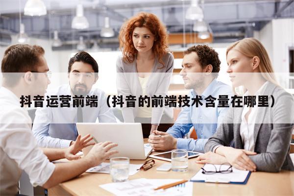 抖音运营前端（抖音的前端技术含量在哪里）