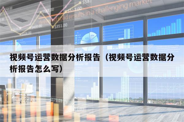 视频号运营数据分析报告（视频号运营数据分析报告怎么写）