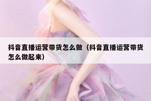 抖音直播运营带货怎么做（抖音直播运营带货怎么做起来）